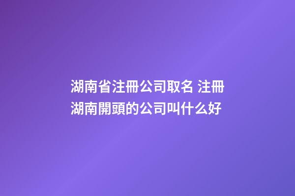 湖南省注冊公司取名 注冊湖南開頭的公司叫什么好-第1張-公司起名-玄機派